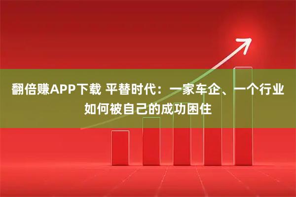 翻倍赚APP下载 平替时代：一家车企、一个行业如何被自己的成功困住