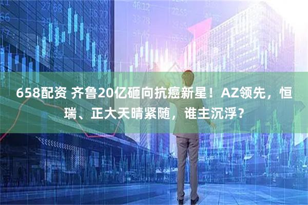 658配资 齐鲁20亿砸向抗癌新星！AZ领先，恒瑞、正大天晴紧随，谁主沉浮？