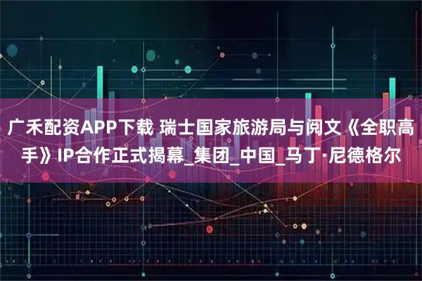 广禾配资APP下载 瑞士国家旅游局与阅文《全职高手》IP合作正式揭幕_集团_中国_马丁·尼德格尔