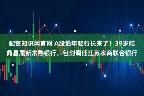 配资知识网官网 A股最年轻行长来了！39岁陆鼎昌履新常熟银行，包剑调任江苏农商联合银行