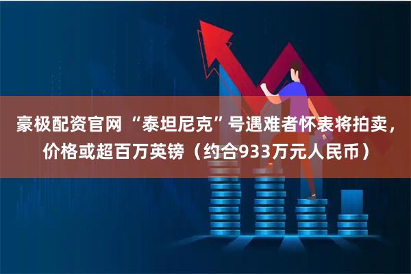 豪极配资官网 “泰坦尼克”号遇难者怀表将拍卖，价格或超百万英镑（约合933万元人民币）