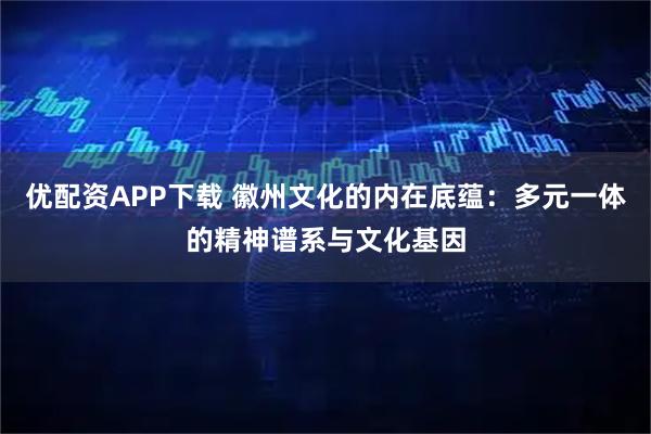 优配资APP下载 徽州文化的内在底蕴：多元一体的精神谱系与文化基因