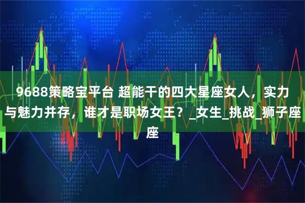 9688策略宝平台 超能干的四大星座女人，实力与魅力并存，谁才是职场女王？_女生_挑战_狮子座