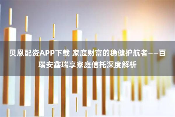 贝恩配资APP下载 家庭财富的稳健护航者——百瑞安鑫瑞享家庭信托深度解析