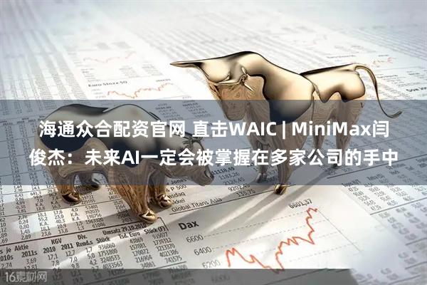 海通众合配资官网 直击WAIC | MiniMax闫俊杰：未来AI一定会被掌握在多家公司的手中