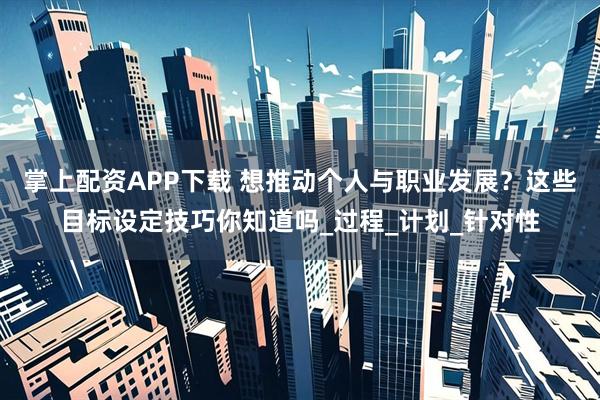 掌上配资APP下载 想推动个人与职业发展？这些目标设定技巧你知道吗_过程_计划_针对性