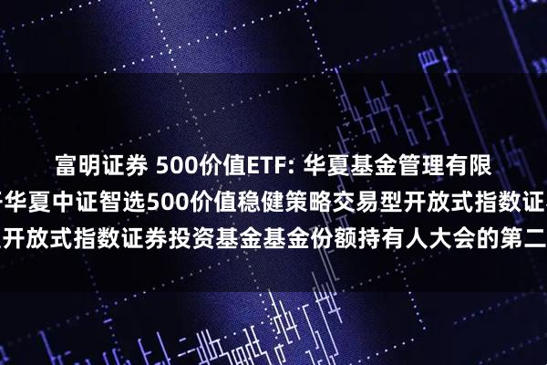 富明证券 500价值ETF: 华夏基金管理有限公司关于以通讯方式召开华夏中证智选500价值稳健策略交易型开放式指数证券投资基金基金份额持有人大会的第二次提示性公告