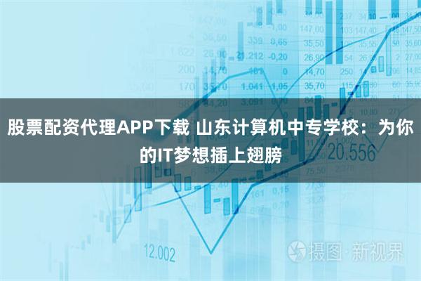 股票配资代理APP下载 山东计算机中专学校：为你的IT梦想插上翅膀