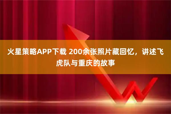 火星策略APP下载 200余张照片藏回忆，讲述飞虎队与重庆的故事