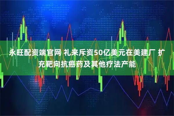 永旺配资端官网 礼来斥资50亿美元在美建厂 扩充靶向抗癌药及其他疗法产能