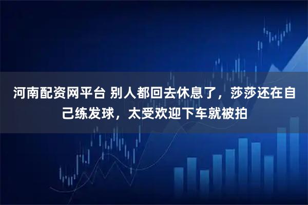 河南配资网平台 别人都回去休息了，莎莎还在自己练发球，太受欢迎下车就被拍