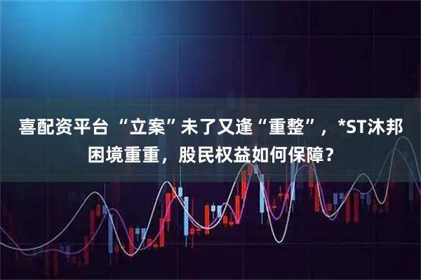 喜配资平台 “立案”未了又逢“重整”，*ST沐邦困境重重，股民权益如何保障？