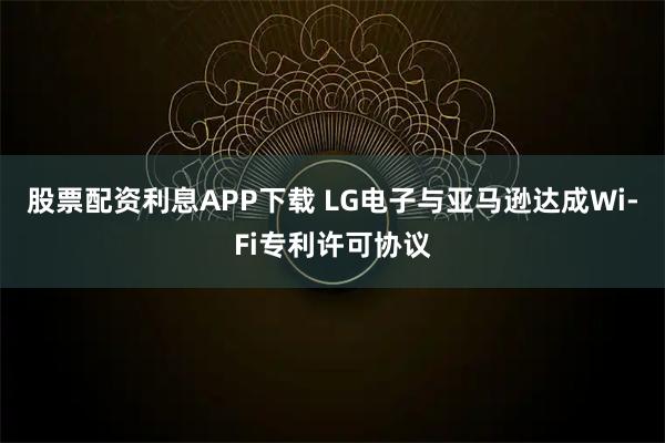 股票配资利息APP下载 LG电子与亚马逊达成Wi-Fi专利许可协议