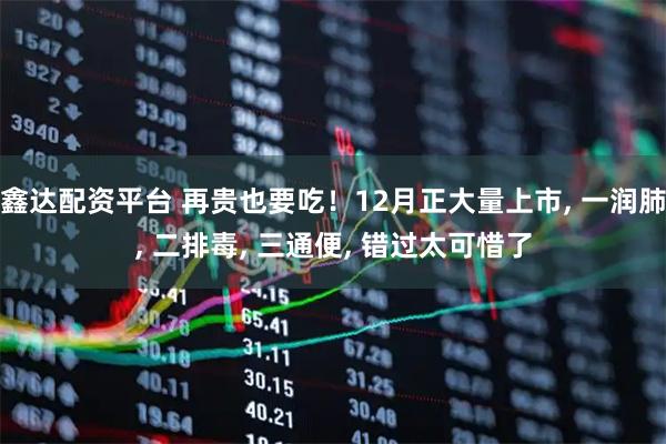 鑫达配资平台 再贵也要吃！12月正大量上市, 一润肺, 二排毒, 三通便, 错过太可惜了