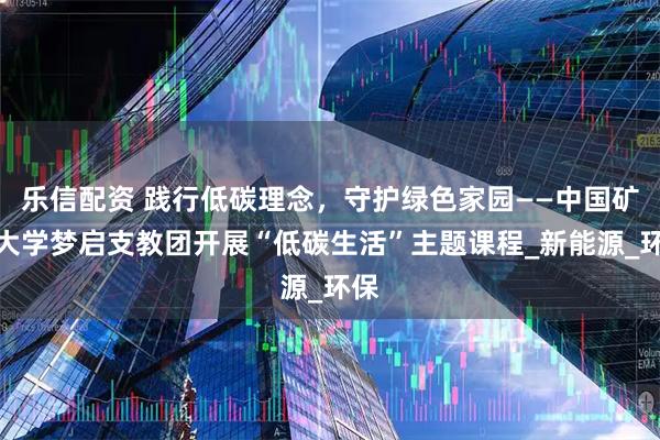 乐信配资 践行低碳理念，守护绿色家园——中国矿业大学梦启支教团开展“低碳生活”主题课程_新能源_环保
