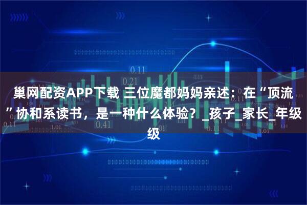 巢网配资APP下载 三位魔都妈妈亲述：在“顶流”协和系读书，是一种什么体验？_孩子_家长_年级