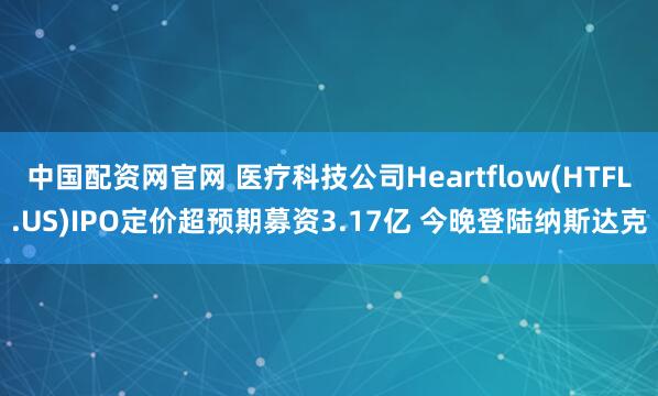 中国配资网官网 医疗科技公司Heartflow(HTFL.US)IPO定价超预期募资3.17亿 今晚登陆纳斯达克