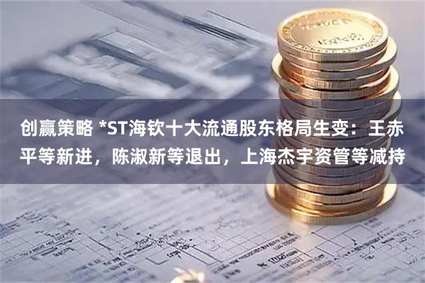 创赢策略 *ST海钦十大流通股东格局生变：王赤平等新进，陈淑新等退出，上海杰宇资管等减持