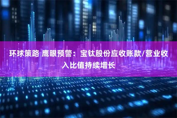 环球策路 鹰眼预警：宝钛股份应收账款/营业收入比值持续增长